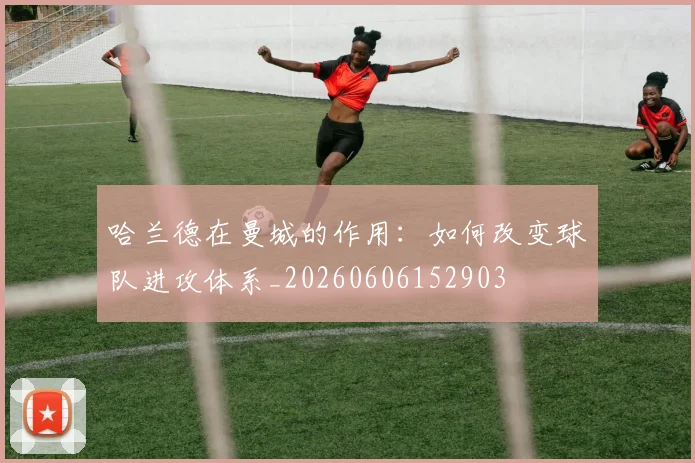 哈兰德在曼城的作用：如何改变球队进攻体系_20260606152903