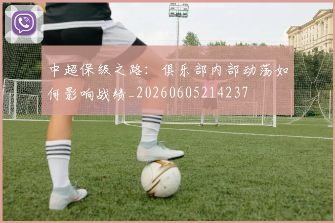 中超保级之路：俱乐部内部动荡如何影响战绩_20260605214237