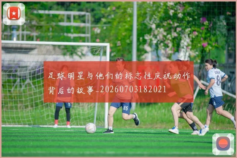 足球明星与他们的标志性庆祝动作背后的故事_20260703182021