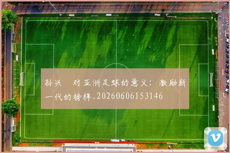 孙兴慜对亚洲足球的意义：激励新一代的榜样_20260606153146