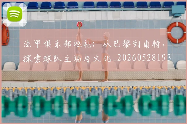 法甲俱乐部巡礼：从巴黎到南特，探索球队主场与文化_20260528193421