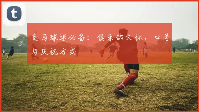 皇马球迷必备：俱乐部文化、口号与庆祝方式