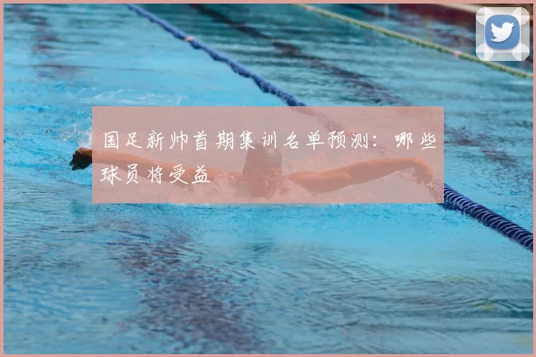 国足新帅首期集训名单预测：哪些球员将受益