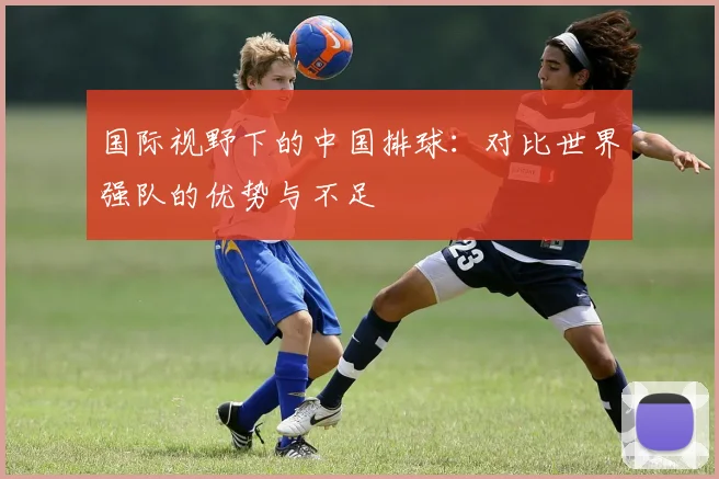 国际视野下的中国排球：对比世界强队的优势与不足