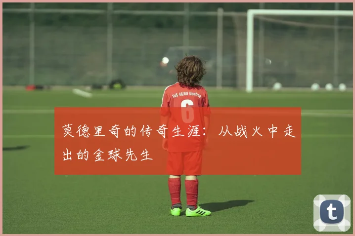 莫德里奇的传奇生涯：从战火中走出的金球先生