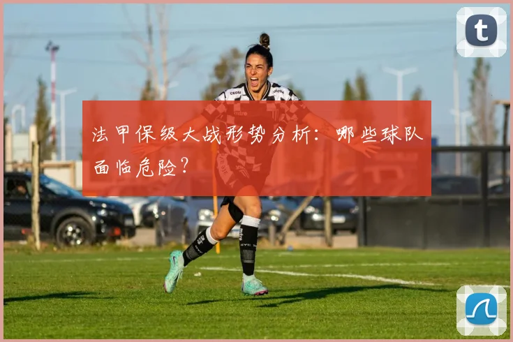 法甲保级大战形势分析:哪些球队面临危险?