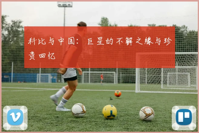 科比与中国：巨星的不解之缘与珍贵回忆