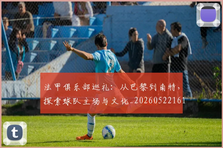 法甲俱乐部巡礼:从巴黎到南特,探索球队主场与文化_20260522161149