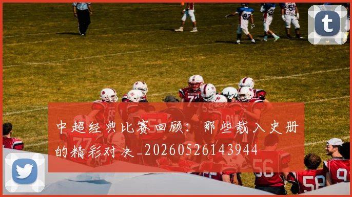 中超经典比赛回顾:那些载入史册的精彩对决_20260526143944