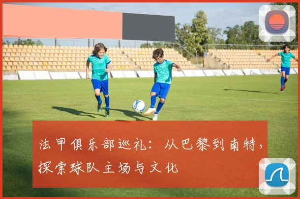 法甲俱乐部巡礼：从巴黎到南特，探索球队主场与文化