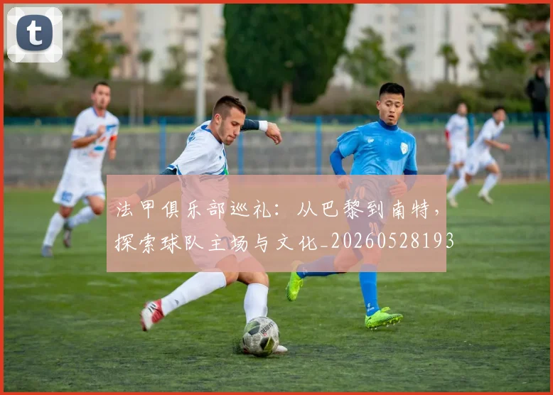 法甲俱乐部巡礼：从巴黎到南特，探索球队主场与文化_20260528193421