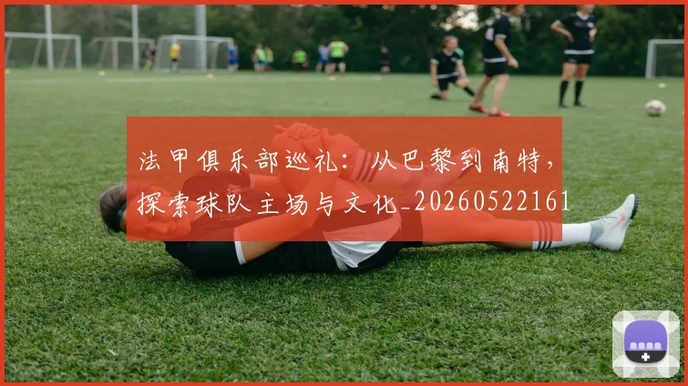 法甲俱乐部巡礼：从巴黎到南特，探索球队主场与文化_20260522161149